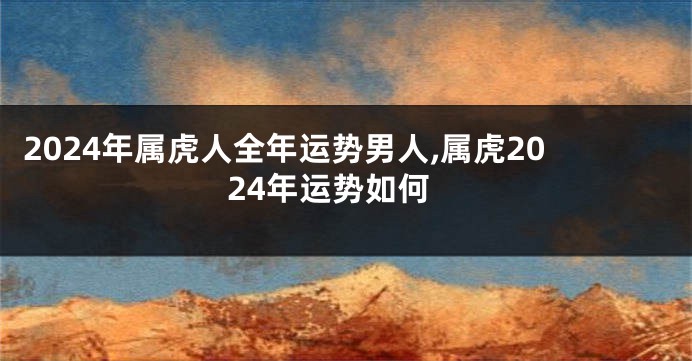 2024年属虎人全年运势男人,属虎2024年运势如何