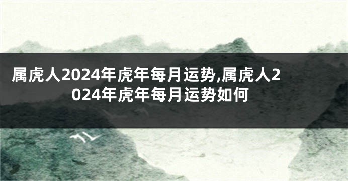 属虎人2024年虎年每月运势,属虎人2024年虎年每月运势如何