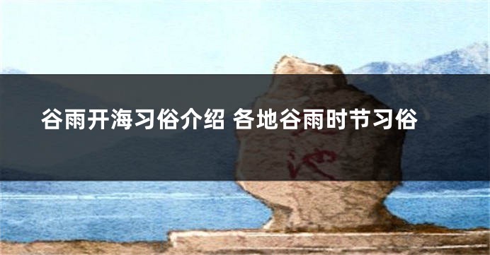 谷雨开海习俗介绍 各地谷雨时节习俗