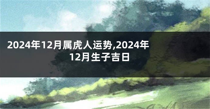 2024年12月属虎人运势,2024年12月生子吉日