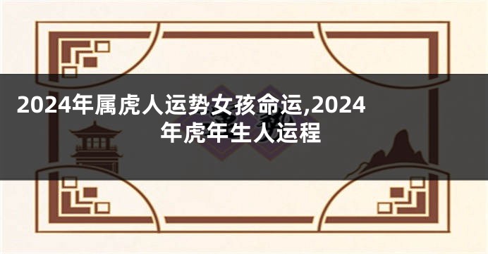 2024年属虎人运势女孩命运,2024年虎年生人运程