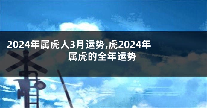 2024年属虎人3月运势,虎2024年属虎的全年运势