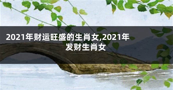 2021年财运旺盛的生肖女,2021年发财生肖女