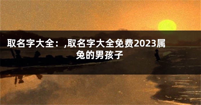 取名字大全：,取名字大全免费2023属兔的男孩子