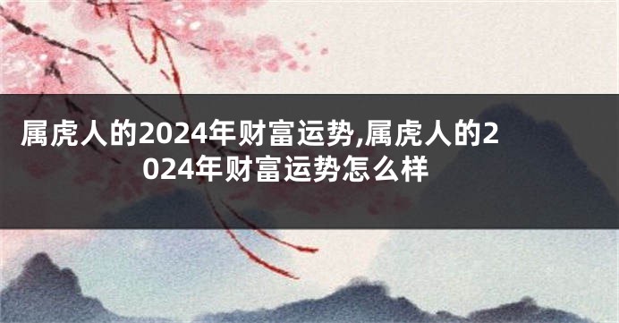 属虎人的2024年财富运势,属虎人的2024年财富运势怎么样