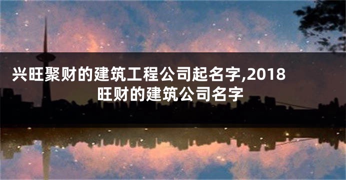 兴旺聚财的建筑工程公司起名字,2018旺财的建筑公司名字