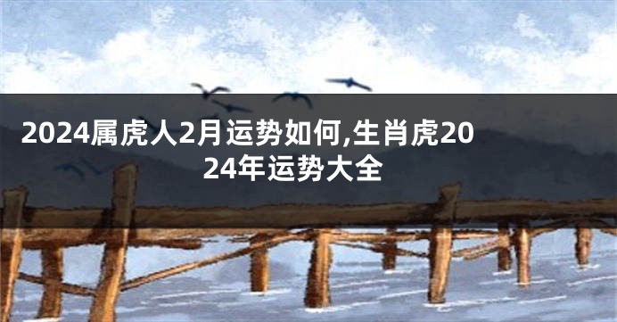 2024属虎人2月运势如何,生肖虎2024年运势大全