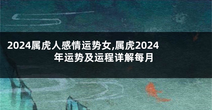 2024属虎人感情运势女,属虎2024年运势及运程详解每月