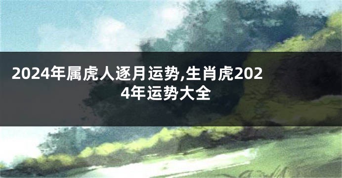 2024年属虎人逐月运势,生肖虎2024年运势大全