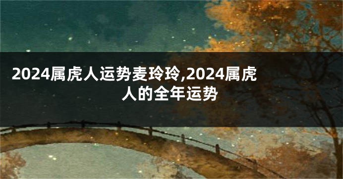 2024属虎人运势麦玲玲,2024属虎人的全年运势