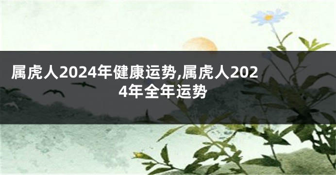 属虎人2024年健康运势,属虎人2024年全年运势