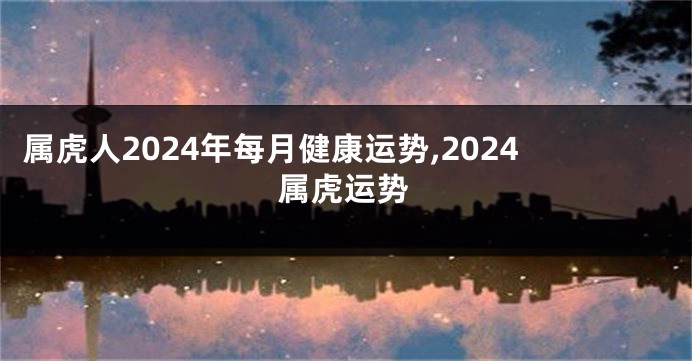 属虎人2024年每月健康运势,2024属虎运势