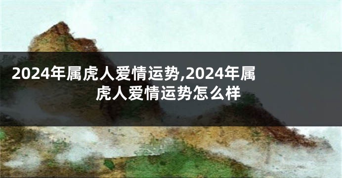 2024年属虎人爱情运势,2024年属虎人爱情运势怎么样