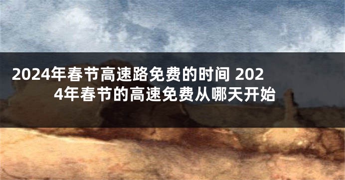 2024年春节高速路免费的时间 2024年春节的高速免费从哪天开始