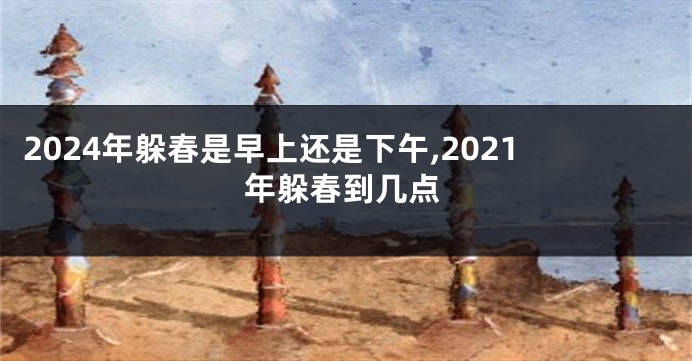 2024年躲春是早上还是下午,2021年躲春到几点