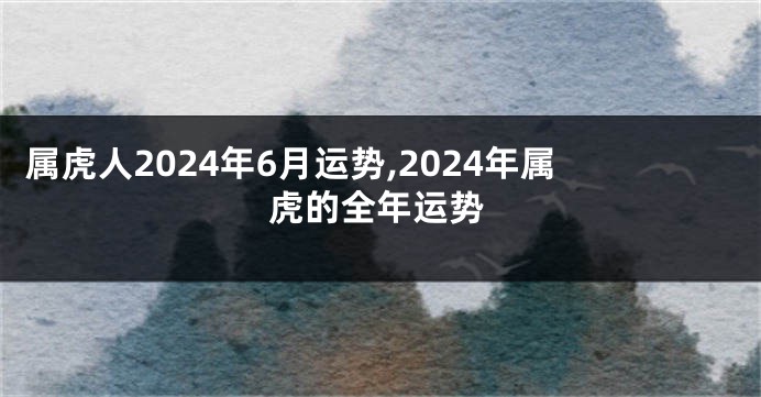 属虎人2024年6月运势,2024年属虎的全年运势