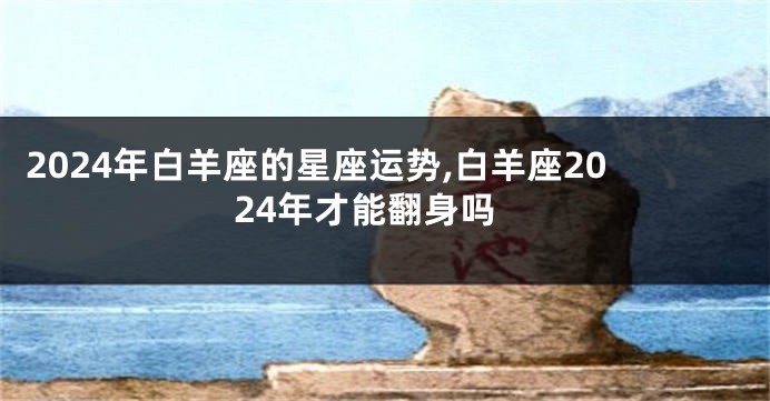 2024年白羊座的星座运势,白羊座2024年才能翻身吗