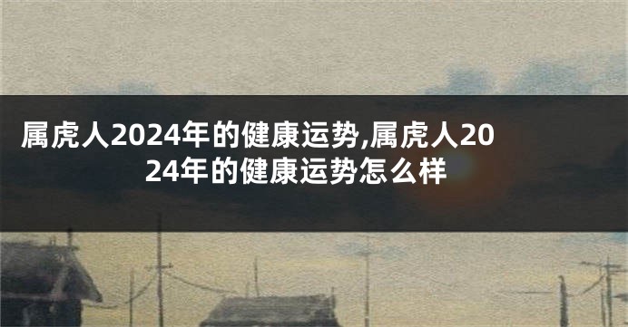 属虎人2024年的健康运势,属虎人2024年的健康运势怎么样