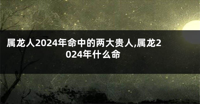 属龙人2024年命中的两大贵人,属龙2024年什么命