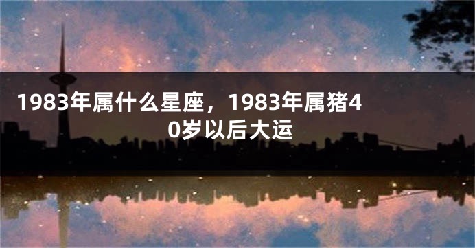 1983年属什么星座，1983年属猪40岁以后大运