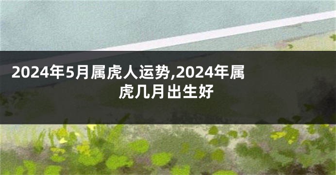 2024年5月属虎人运势,2024年属虎几月出生好