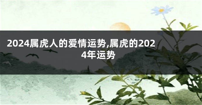 2024属虎人的爱情运势,属虎的2024年运势