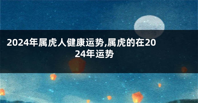 2024年属虎人健康运势,属虎的在2024年运势