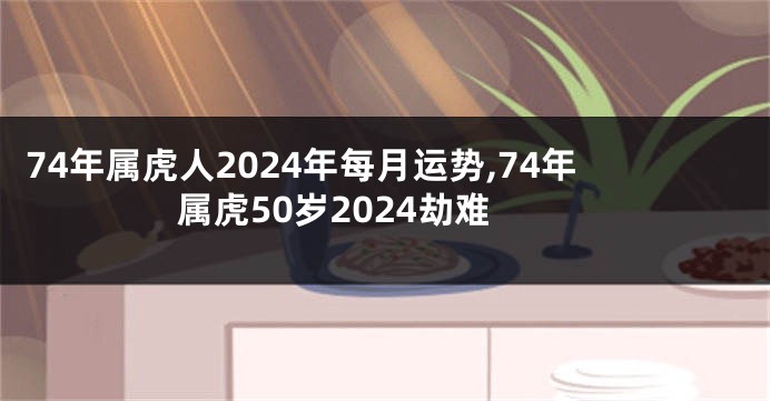 74年属虎人2024年每月运势,74年属虎50岁2024劫难