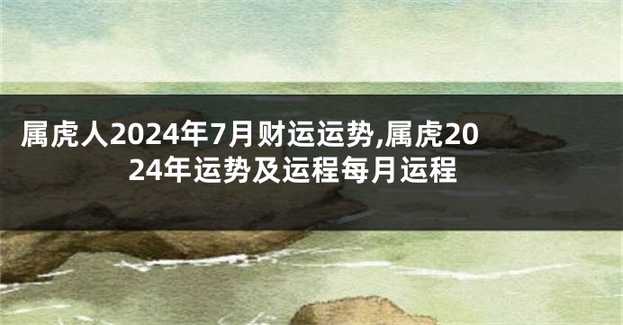 属虎人2024年7月财运运势,属虎2024年运势及运程每月运程