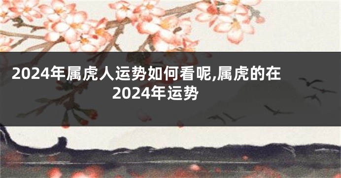 2024年属虎人运势如何看呢,属虎的在2024年运势