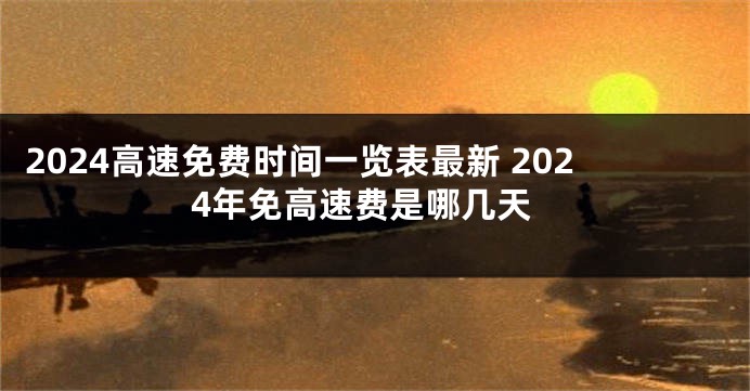 2024高速免费时间一览表最新 2024年免高速费是哪几天