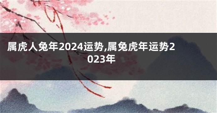 属虎人兔年2024运势,属兔虎年运势2023年