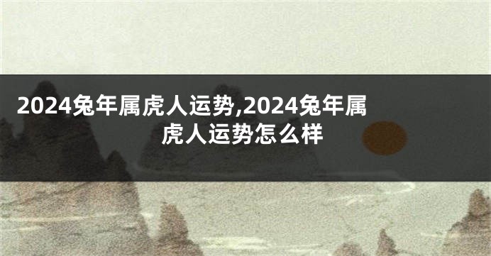 2024兔年属虎人运势,2024兔年属虎人运势怎么样