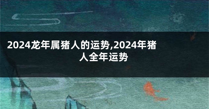 2024龙年属猪人的运势,2024年猪人全年运势