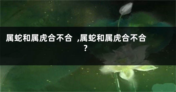 属蛇和属虎合不合  ,属蛇和属虎合不合?