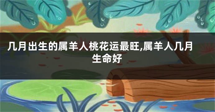 几月出生的属羊人桃花运最旺,属羊人几月生命好