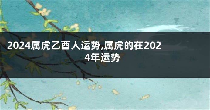 2024属虎乙酉人运势,属虎的在2024年运势