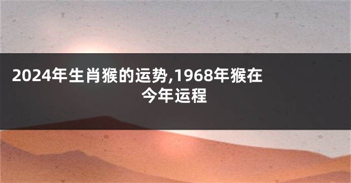 2024年生肖猴的运势,1968年猴在今年运程