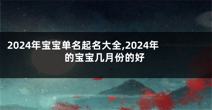 2024年宝宝单名起名大全,2024年的宝宝几月份的好