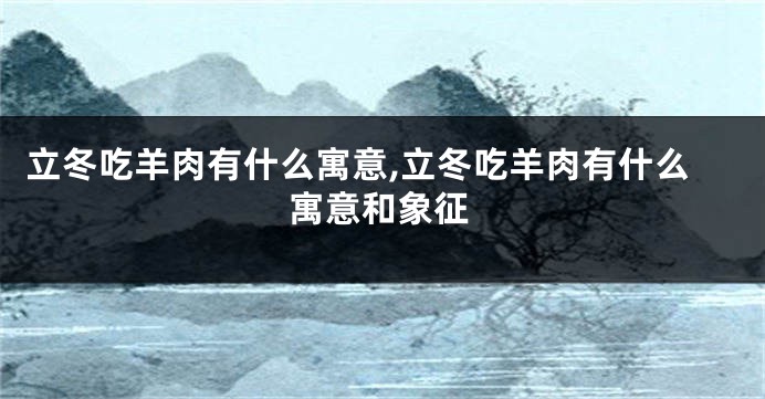 立冬吃羊肉有什么寓意,立冬吃羊肉有什么寓意和象征