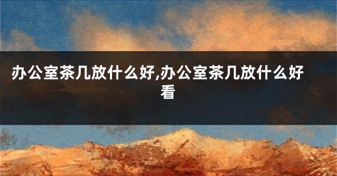 办公室茶几放什么好,办公室茶几放什么好看