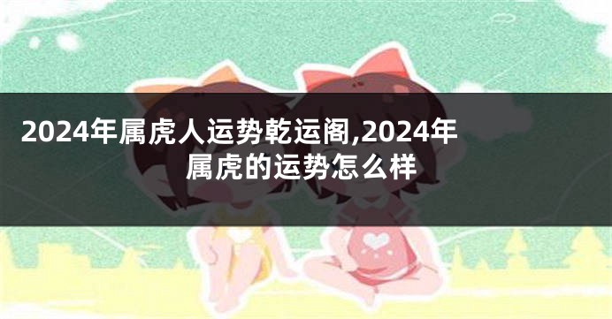 2024年属虎人运势乾运阁,2024年属虎的运势怎么样