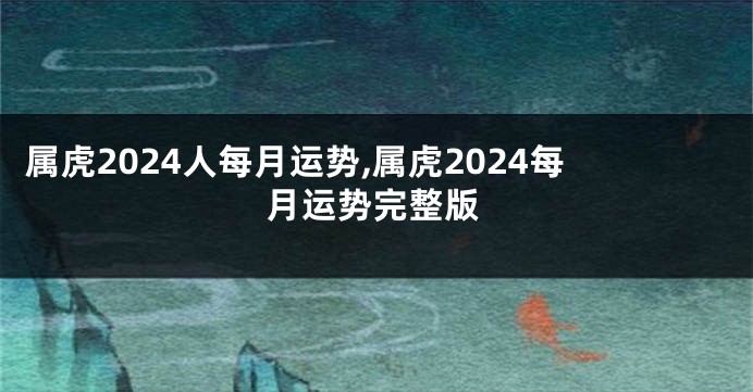 属虎2024人每月运势,属虎2024每月运势完整版