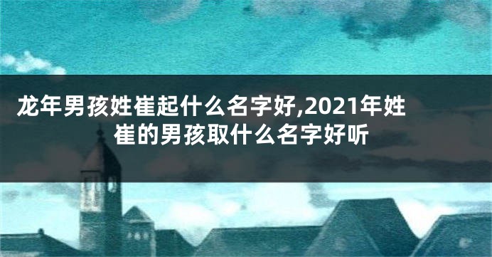 龙年男孩姓崔起什么名字好,2021年姓崔的男孩取什么名字好听