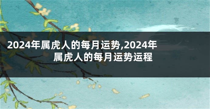 2024年属虎人的每月运势,2024年属虎人的每月运势运程