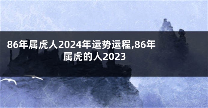 86年属虎人2024年运势运程,86年属虎的人2023