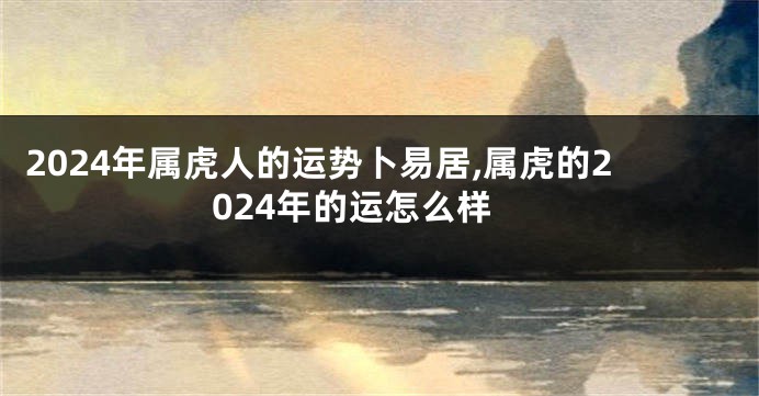 2024年属虎人的运势卜易居,属虎的2024年的运怎么样