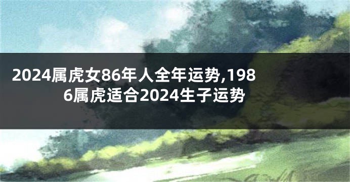 2024属虎女86年人全年运势,1986属虎适合2024生子运势