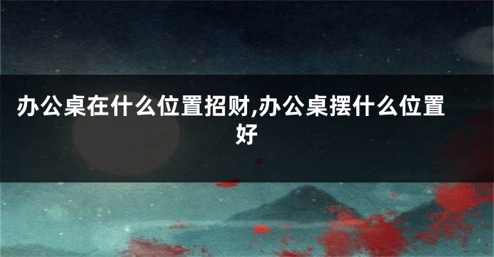 办公桌在什么位置招财,办公桌摆什么位置好