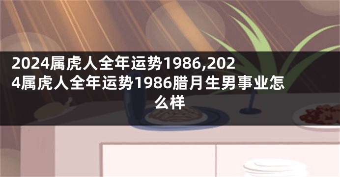 2024属虎人全年运势1986,2024属虎人全年运势1986腊月生男事业怎么样